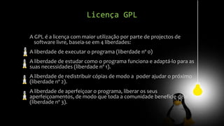 Licença GPL
A GPL é a licença com maior utilização por parte de projectos de
software livre, baseia-se em 4 liberdades:
A liberdade de executar o programa (liberdade nº 0)
A liberdade de estudar como o programa funciona e adaptá-lo para as
suas necessidades (liberdade nº 1).
A liberdade de redistribuir cópias de modo a poder ajudar o próximo
(liberdade nº 2).
A liberdade de aperfeiçoar o programa, liberar os seus
aperfeiçoamentos, de modo que toda a comunidade beneficie deles
(liberdade nº 3).
 
