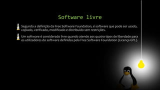 Software livre
Segundo a definição da Free Software Foundation, é software que pode ser usado,
copiado, verificado, modificado e distribuído sem restrições.
Um software é considerado livre quando atende aos quatro tipos de liberdade para
os utilizadores do software definidas pela Free Software Foundation (Licença GPL).
 