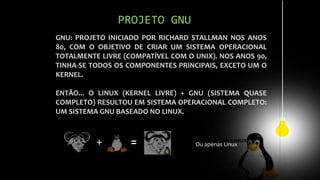 GNU: PROJETO INICIADO POR RICHARD STALLMAN NOS ANOS
80, COM O OBJETIVO DE CRIAR UM SISTEMA OPERACIONAL
TOTALMENTE LIVRE (COMPATÍVEL COM O UNIX). NOS ANOS 90,
TINHA-SE TODOS OS COMPONENTES PRINCIPAIS, EXCETO UM O
KERNEL.
ENTÃO... O LINUX (KERNEL LIVRE) + GNU (SISTEMA QUASE
COMPLETO) RESULTOU EM SISTEMA OPERACIONAL COMPLETO:
UM SISTEMA GNU BASEADO NO LINUX.
PROJETO GNU
+ = Ou apenas Linux
 
