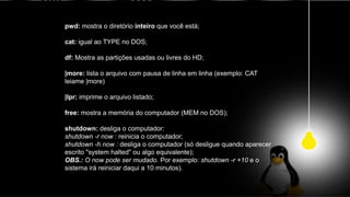 pwd: mostra o diretório inteiro que você está;
cat: igual ao TYPE no DOS;
df: Mostra as partições usadas ou livres do HD;
|more: lista o arquivo com pausa de linha em linha (exemplo: CAT
leiame |more)
|lpr: imprime o arquivo listado;
free: mostra a memória do computador (MEM no DOS);
shutdown: desliga o computador:
shutdown -r now : reinicia o computador;
shutdown -h now : desliga o computador (só desligue quando aparecer
escrito "system halted" ou algo equivalente);
OBS.: O now pode ser mudado. Por exemplo: shutdown -r +10 e o
sistema irá reiniciar daqui a 10 minutos).
 