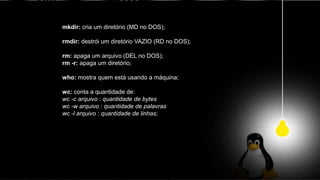 mkdir: cria um diretório (MD no DOS);
rmdir: destrói um diretório VAZIO (RD no DOS);
rm: apaga um arquivo (DEL no DOS);
rm -r: apaga um diretório;
who: mostra quem está usando a máquina;
wc: conta a quantidade de:
wc -c arquivo : quantidade de bytes
wc -w arquivo : quantidade de palavras
wc -l arquivo : quantidade de linhas;
 