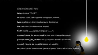 date: mostra data e hora;
telnet: inicia a TELNET;
m: abre o MINICOM e permite configurar o modem;
type: explica um determinado arquivo do sistema;
file: descreve um determinado arquivo;
find / - name ____ : procura arquivo "____";
useradd nome_do_novo_usuário: cria uma nova conta usuário;
passwd nome_do_usuário: cria ou modifica a senha do usuário;
userdel -r nome_do_usuário: apaga um usuário;
su: passa para o superusuário (perceba que no prompt irá mudar o $ pelo #);
 