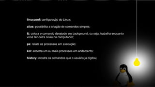 linuxconf: configuração do Linux;
alias: possibilita a criação de comandos simples;
&: coloca o comando desejado em background, ou seja, trabalha enquanto
você faz outra coisa no computador;
ps: relata os processos em execução;
kill: encerra um ou mais processos em andamento;
history: mostra os comandos que o usuário já digitou;
 