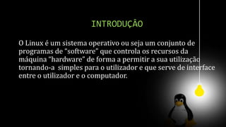 INTRODUÇÂO
O Linux é um sistema operativo ou seja um conjunto de
programas de “software” que controla os recursos da
máquina “hardware” de forma a permitir a sua utilização
tornando-a simples para o utilizador e que serve de interface
entre o utilizador e o computador.
 