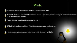 Minix
Sistema Operacional criado por Andrew Tanenbaum em 1987.
Derivado do Unix – Sistema Operacional estável e poderoso, desenvolvido pela empresa americana
AT & T no final dos anos 60.
Versão simples, para fins educacionais, do Unix.
O Minix foi estudado por Linus Torvalds, que pensava em aprimorá-lo.
Posteriormente, Linus decidiu criar seu próprio sistema, o LINUX.
 