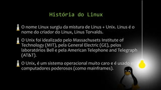 História do Linux
O nome Linux surgiu da mistura de Linus + Unix. Linus é o
nome do criador do Linux, Linus Torvalds.
O Unix foi idealizado pelo Massachusets Institute of
Technology (MIT), pela General Electric (GE), pelos
laboratórios Bell e pela American Telephone and Telegraph
(AT&T).
O Unix, é um sistema operacional muito caro e é usado em
computadores poderosos (como mainframes).
 