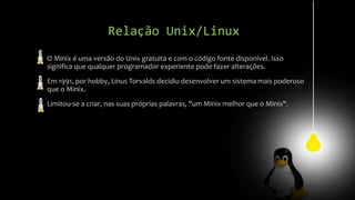 Relação Unix/Linux
O Minix é uma versão do Unix gratuita e com o código fonte disponível. Isso
significa que qualquer programador experiente pode fazer alterações.
Em 1991, por hobby, Linus Torvalds decidiu desenvolver um sistema mais poderoso
que o Minix.
Limitou-se a criar, nas suas próprias palavras, "um Minix melhor que o Minix".
 