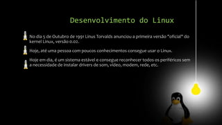 Desenvolvimento do Linux
No dia 5 de Outubro de 1991 Linus Torvalds anunciou a primeira versão "oficial" do
kernel Linux, versão 0.02.
Hoje, até uma pessoa com poucos conhecimentos consegue usar o Linux.
Hoje em dia, é um sistema estável e consegue reconhecer todos os periféricos sem
a necessidade de instalar drivers de som, vídeo, modem, rede, etc.
 