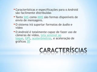 • Características e especificações para o Android
  são facilmente distribuídas
• Tanto SMS como MMS são formas disponíveis de
  envio de mensagens.
• O sistema irá suportar formatos de áudio e
  vídeo
• O Android é totalmente capaz de fazer uso de
  câmeras de vídeo, tela sensível ao
  toque, GPS, acelerômetros, e aceleração de
  gráficos 3D
 