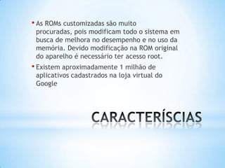• As ROMs customizadas são muito
 procuradas, pois modificam todo o sistema em
 busca de melhora no desempenho e no uso da
 memória. Devido modificação na ROM original
 do aparelho é necessário ter acesso root.
• Existem aproximadamente 1 milhão de
 aplicativos cadastrados na loja virtual do
 Google
 