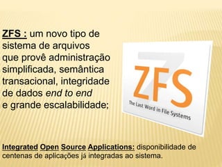ZFS : um novo tipo de
sistema de arquivos
que provê administração
simplificada, semântica
transacional, integridade
de dados end to end
e grande escalabilidade;
Integrated Open Source Applications: disponibilidade de
centenas de aplicações já integradas ao sistema.
 