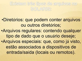 •Diretórios: que podem conter arquivos
ou outros diretórios;
•Arquivos regulares: contendo qualquer
tipo de dado que o usuário deseje;
•Arquivos especiais: que, como já visto,
estão associados a dispositivos de
entrada/saída (locais ou remotos).
 