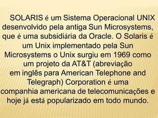 SOLARIS é um Sistema Operacional UNIX
desenvolvido pela antiga Sun Microsystems,
que é uma subsidiária da Oracle. O Solaris é
um Unix implementado pela Sun
Microsystems o Unix surgiu em 1969 como
um projeto da AT&T (abreviação
em inglês para American Telephone and
Telegraph) Corporation é uma
companhia americana de telecomunicações e
hoje já está popularizado em todo mundo.
 