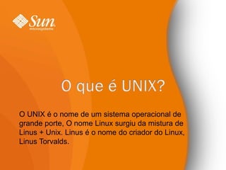 O UNIX é o nome de um sistema operacional de
grande porte, O nome Linux surgiu da mistura de
Linus + Unix. Linus é o nome do criador do Linux,
Linus Torvalds.
 