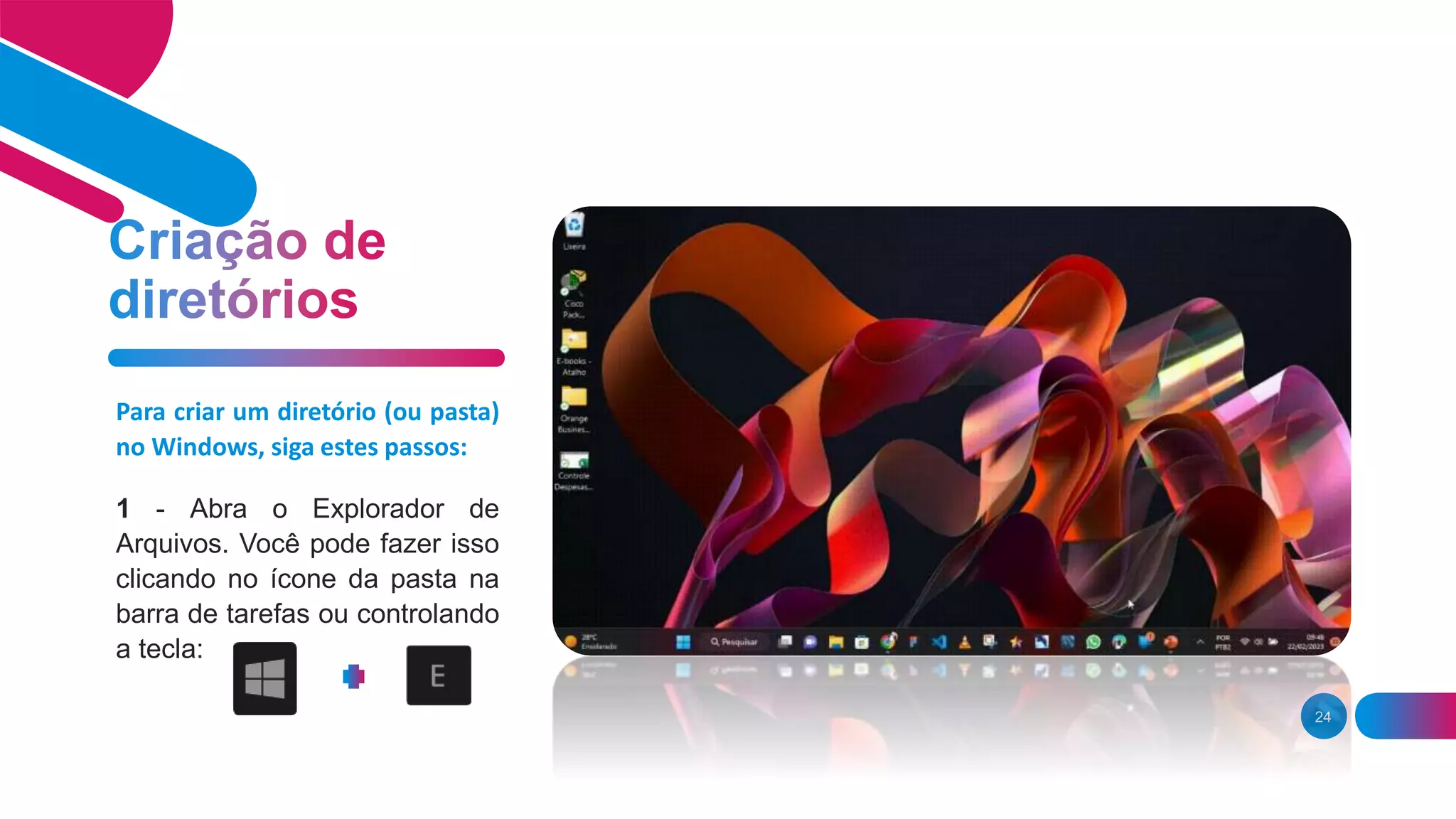 24
Para criar um diretório (ou pasta)
no Windows, siga estes passos:
1 - Abra o Explorador de
Arquivos. Você pode fazer isso
clicando no ícone da pasta na
barra de tarefas ou controlando
a tecla:
 