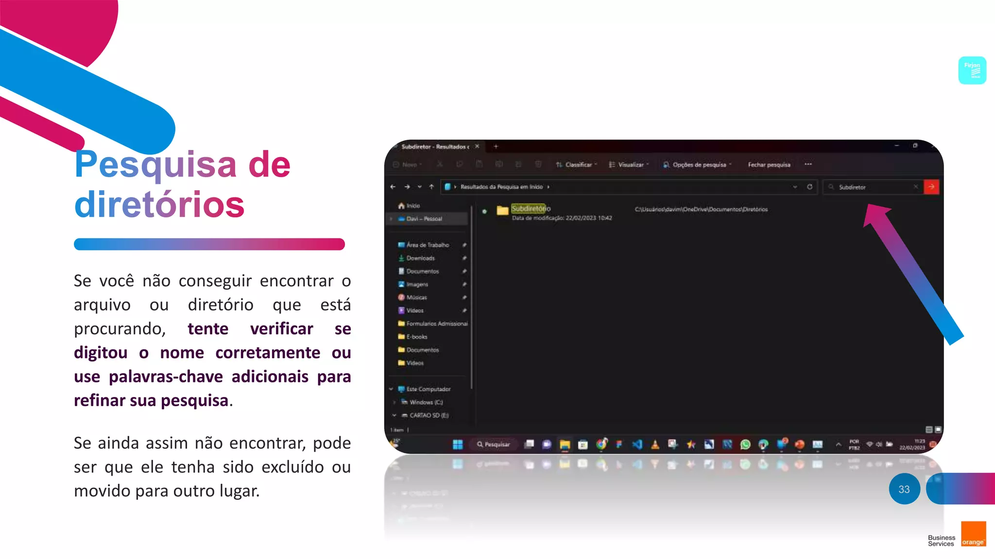 33
Se você não conseguir encontrar o
arquivo ou diretório que está
procurando, tente verificar se
digitou o nome corretamente ou
use palavras-chave adicionais para
refinar sua pesquisa.
Se ainda assim não encontrar, pode
ser que ele tenha sido excluído ou
movido para outro lugar.
 