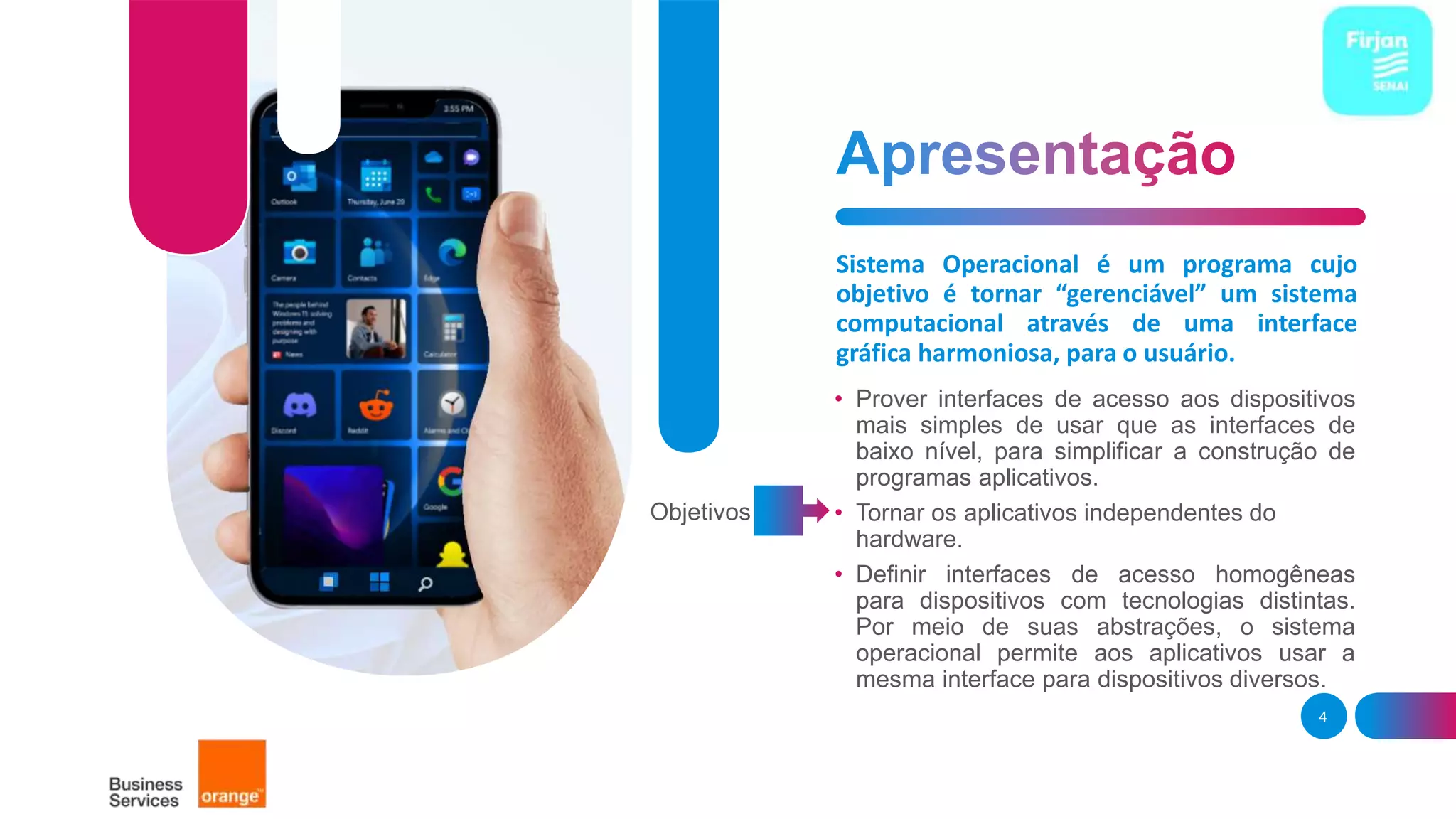 Sistema Operacional é um programa cujo
objetivo é tornar “gerenciável” um sistema
computacional através de uma interface
gráfica harmoniosa, para o usuário.
• Prover interfaces de acesso aos dispositivos
mais simples de usar que as interfaces de
baixo nível, para simplificar a construção de
programas aplicativos.
• Tornar os aplicativos independentes do
hardware.
• Definir interfaces de acesso homogêneas
para dispositivos com tecnologias distintas.
Por meio de suas abstrações, o sistema
operacional permite aos aplicativos usar a
mesma interface para dispositivos diversos.
4
Objetivos
 