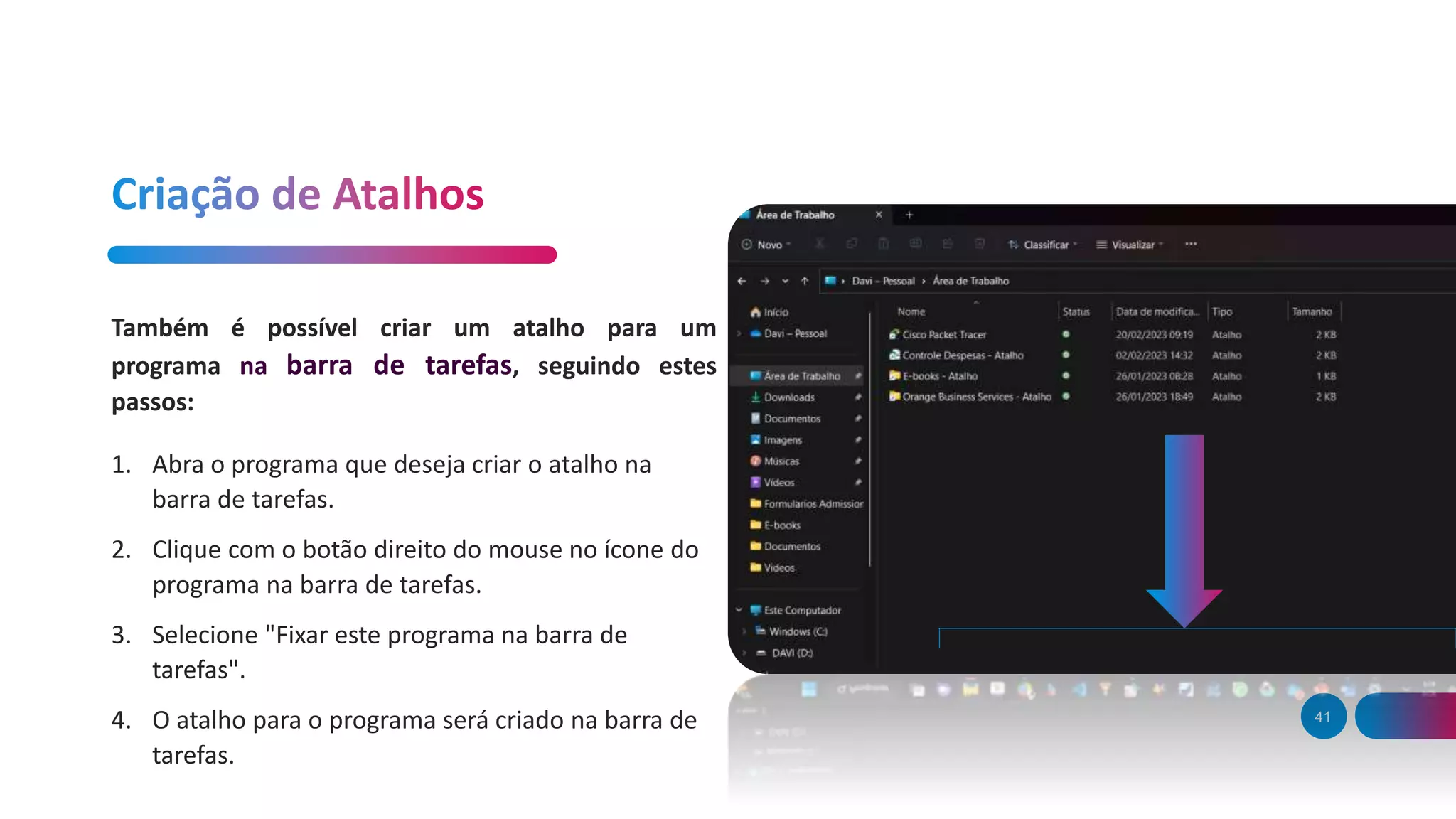 41
Também é possível criar um atalho para um
programa na barra de tarefas, seguindo estes
passos:
1. Abra o programa que deseja criar o atalho na
barra de tarefas.
2. Clique com o botão direito do mouse no ícone do
programa na barra de tarefas.
3. Selecione "Fixar este programa na barra de
tarefas".
4. O atalho para o programa será criado na barra de
tarefas.
 