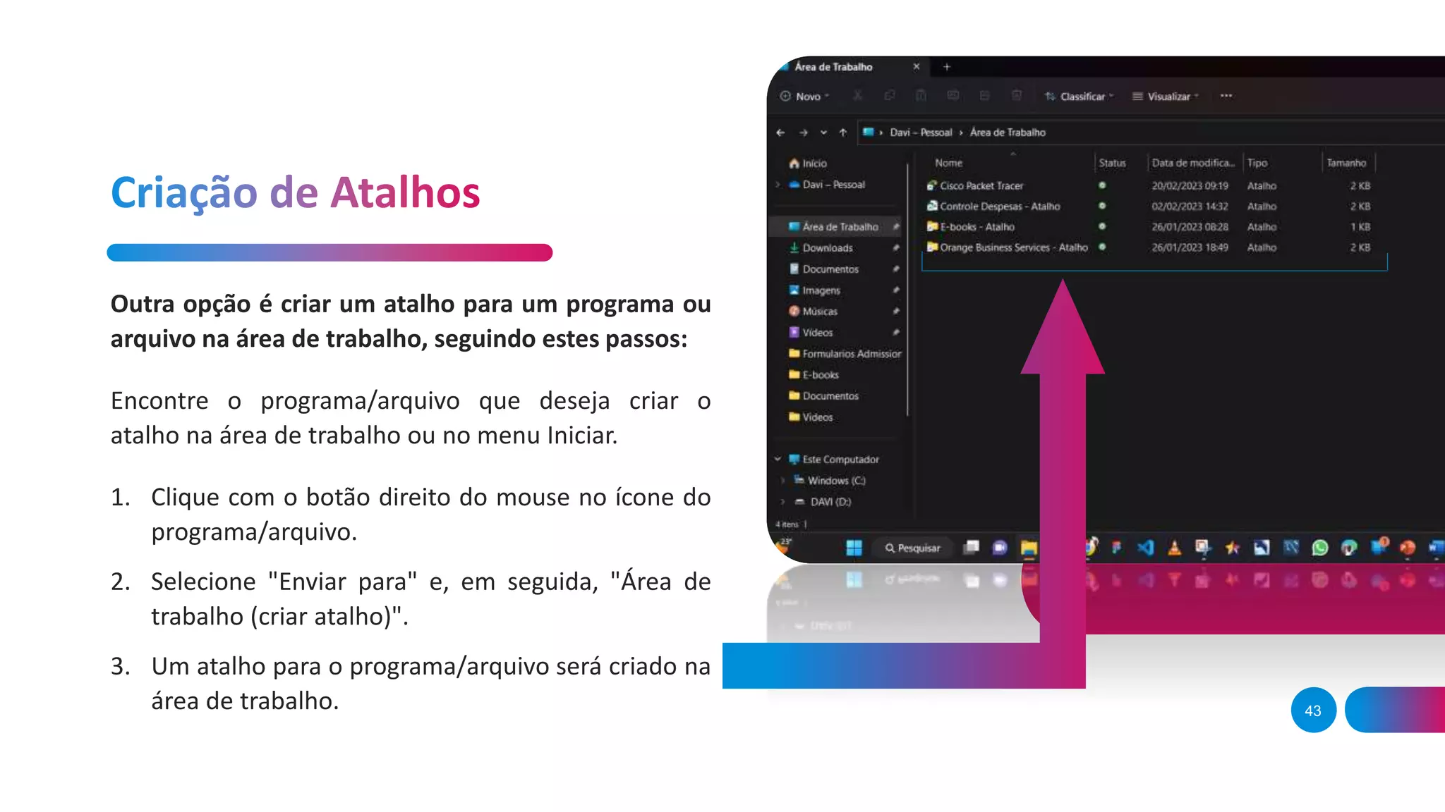 43
Outra opção é criar um atalho para um programa ou
arquivo na área de trabalho, seguindo estes passos:
Encontre o programa/arquivo que deseja criar o
atalho na área de trabalho ou no menu Iniciar.
1. Clique com o botão direito do mouse no ícone do
programa/arquivo.
2. Selecione "Enviar para" e, em seguida, "Área de
trabalho (criar atalho)".
3. Um atalho para o programa/arquivo será criado na
área de trabalho.
 