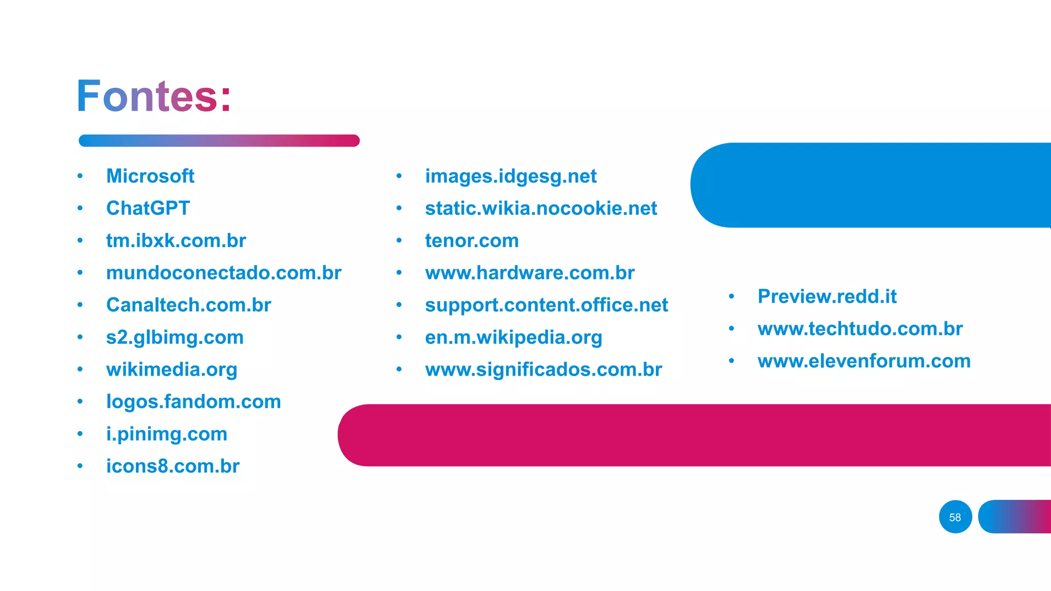 • Microsoft
• ChatGPT
• tm.ibxk.com.br
• mundoconectado.com.br
• Canaltech.com.br
• s2.glbimg.com
• wikimedia.org
• logos.fandom.com
• i.pinimg.com
• icons8.com.br
• images.idgesg.net
• static.wikia.nocookie.net
• tenor.com
• www.hardware.com.br
• support.content.office.net
• en.m.wikipedia.org
• www.significados.com.br
58
• Preview.redd.it
• www.techtudo.com.br
• www.elevenforum.com
 