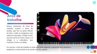37
Outros elementos da área de
trabalho incluem a barra de
tarefas, que fica na parte inferior
da tela e exibe os programas que
estão em execução, o botão Iniciar,
que dá acesso ao menu Iniciar, e o
relógio e o calendário, que
mostram a hora e os dados.
Em resumo, a área de trabalho é onde você pode organizar e gerenciar seus arquivos e
programas, e personalizá-la de acordo com seus gostos.
 