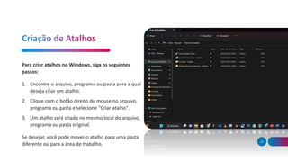 39
Para criar atalhos no Windows, siga os seguintes
passos:
1. Encontre o arquivo, programa ou pasta para a qual
deseja criar um atalho.
2. Clique com o botão direito do mouse no arquivo,
programa ou pasta e selecione "Criar atalho".
3. Um atalho será criado no mesmo local do arquivo,
programa ou pasta original.
Se desejar, você pode mover o atalho para uma pasta
diferente ou para a área de trabalho.
 
