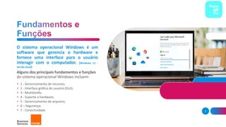 O sistema operacional Windows é um
software que gerencia o hardware e
fornece uma interface para o usuário
interagir com o computador. (Windows 11 -
versão atual)
Alguns dos principais fundamentos e funções
do sistema operacional Windows incluem:
• 1 - Gerenciamento de recursos;
• 2 - Interface gráfica do usuário (GUI);
• 3 - Multitarefa;
• 4 - Suporte a hardware;
• 5 - Gerenciamento de arquivos;
• 6 – Segurança;
• 7 - Conectividade 5
 