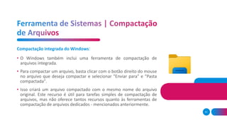 51
Compactação integrada do Windows:
• O Windows também inclui uma ferramenta de compactação de
arquivos integrada.
• Para compactar um arquivo, basta clicar com o botão direito do mouse
no arquivo que deseja compactar e selecionar "Enviar para" e "Pasta
compactada".
• Isso criará um arquivo compactado com o mesmo nome do arquivo
original. Este recurso é útil para tarefas simples de compactação de
arquivos, mas não oferece tantos recursos quanto às ferramentas de
compactação de arquivos dedicados - mencionados anteriormente.
 