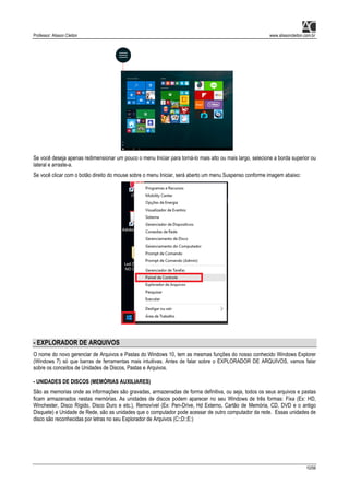 Professor: Alisson Cleiton www.alissoncleiton.com.br
10/56
Se você deseja apenas redimensionar um pouco o menu Iniciar para torná-lo mais alto ou mais largo, selecione a borda superior ou
lateral e arraste-a.
Se você clicar com o botão direito do mouse sobre o menu Iniciar, será aberto um menu Suspenso conforme imagem abaixo:
- EXPLORADOR DE ARQUIVOS
O nome do novo gerenciar de Arquivos e Pastas do Windows 10, tem as mesmas funções do nosso conhecido Windows Explorer
(Windows 7) só que barras de ferramentas mais intuitivas. Antes de falar sobre o EXPLORADOR DE ARQUIVOS, vamos falar
sobre os conceitos de Unidades de Discos, Pastas e Arquivos.
- UNIDADES DE DISCOS (MEMÓRIAS AUXILIARES)
São as memorias onde as informações são gravadas, armazenadas de forma definitiva, ou seja, todos os seus arquivos e pastas
ficam armazenados nestas memórias. As unidades de discos podem aparecer no seu Windows de três formas: Fixa (Ex: HD,
Winchester, Disco Rígido, Disco Duro e etc.), Removível (Ex: Pen-Drive, Hd Externo, Cartão de Memória, CD, DVD e o antigo
Disquete) e Unidade de Rede, são as unidades que o computador pode acessar de outro computador da rede. Essas unidades de
disco são reconhecidas por letras no seu Explorador de Arquivos (C:;D:;E:)
 