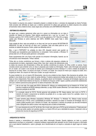 Professor: Alisson Cleiton www.alissoncleiton.com.br
11/56
Para receber os arquivos e/ou pastas é necessário preparar a unidade de disco, o processo de preparação se chama Formatar,
neste processo são definidas as regras que o sistema operacional irá utilizar para gerenciar os dados (arquivos e/ou pastas)
armazenados nesta unidade de disco, essas regras são conhecidas como SISTEMAS DE ARQUIVOS.
- SISTEMAS DE ARQUIVOS
As regras que o sistema operacional utiliza para ler e gravar as informações em um disco é
chamado de Sistema de Arquivos. Cada sistema operacional tem o seu (ou “os seus”). No
Windows, usamos o FAT, FAT32, ExFAT e o NTFS, e um dia usávamos o FAT. Para CD, as regras
usadas pelo Windows (e outros sistemas) são CDFS, ISO9660 (mais usado hoje) e Joliet
(Microsoft).
Cada unidade de disco, seja uma partição ou um disco real, tem que ter apenas UM SISTEMA DE
ARQUIVOS. Ou seja, se você tem um disco com 3 partições, cada uma delas pode ter um e
somente um sistema de arquivos. Porém, podem ser diferentes entre si.
Mas, o que é PARTIÇÃO? As unidades de disco (HD, disquete) servem para guardar as
informações que necessitamos para trabalharmos no computador. Como exemplo, o Windows 10
precisa estar em um HD para poder gerenciar o computador.
Esses equipamentos têm uma forma muito peculiar de armazenar informações, fazendo uso de
uma estrutura muito interessante: Trilhas e setores.
Trilhas são os círculos concêntricos que formam o disco e setores são pequenas unidades de
armazenamento de dados, organizados nessas trilhas. Quer dizer: setores são efetivamente onde
os dados dos arquivos são armazenados e trilhas são reuniões concêntricas de setores. As trilhas contêm os setores. Esses
conceitos servem para entender como um disco é preparado para receber as informações. Porém, cada informação será gravada
em um cluster. Um cluster é uma reunião de setores que é endereçada de forma individual. É a menor unidade de alocação de
arquivos em um disco. Assim, um arquivo vai ocupar, no mínimo, um cluster. Se o arquivo for menor que o espaço do cluster, ele o
ocupará por inteiro. Se o arquivo for maior que o cluster, vai ocupar mais de um.
Eu posso também ter, em um mesmo HD (fisicamente), mais de uma unidade de disco (lógica). Nós chamamos de partição. Uma
partição é uma divisão de um disco rígido em partes distintas. O sistema operacional enxerga cada partição de um disco como se
fosse um disco independente. Para serem utilizadas, as partições devem ser formatadas. O processo de formatação organiza uma
partição com um determinado Sistema de Arquivos. Um Sistema de Arquivos contém regras e padrões previamente estabelecidos
para que o sistema operacional possa gerenciar os dados armazenados. São estes:
FAT não se usa mais. Era usado pelo DOS e Windows 95. Utilizava um endereçamento que se baseava em 16 bits, que
permite a existência de 65536 endereços diferentes, ou seja, 65536 clusters diferentes. Com esse sistema, era possível
gerenciar partições de até 2GB.
FAT32 é a evolução natural do FAT16. Permite gerenciar até partições de 2TB. Nesse sistema, bem como no FAT16, o
tamanho do cluster é proporcional ao tamanho da partição em si, ou seja, quanto menor for a partição, menor é o
cluster (observe a tabela abaixo).
NTFS usado somente pelos Windows corporativos (Windows XP, Windows 7 e Windows 10). Oferece muitos recursos
melhores que o FAT32, como a possibilidade de escolher o tamanho do cluster no momento da formatação. Isso é o
usuário poderá escolher qual o tamanho do Cluster, não importando o tamanho da partição que ele está formatando
aceta criptografia dos dados e possui mais segurança para os dados armazenadas.
exFAT é o que chamamos de uma FAT de 64 bits. Ela é muito mais veloz que a FAT32 que já conhecemos. É ideal para pen-
drives que serão usados com grandes arquivos, ou mesmo HD's em que a velocidade de acesso é essencial e não se
precisa dos recursos de segurança do NTFS.
- ARQUIVOS OU PASTAS
Arquivo é apenas a nomenclatura que usamos para definir Informação Gravada. Quando digitamos um texto ou quando
desenhamos uma figura no computador, o programa (software) responsável pela operação nos dá o direito de gravar a informação
com a qual estamos trabalhando e, após a gravação, ela é transformada em um arquivo e colocada em algum lugar em nossos
discos.
 
