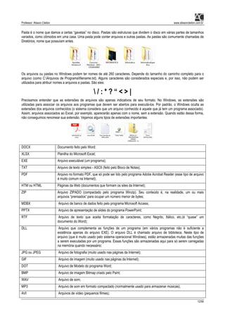 Professor: Alisson Cleiton www.alissoncleiton.com.br
12/56
Pasta é o nome que damos a certas “gavetas” no disco. Pastas são estruturas que dividem o disco em várias partes de tamanhos
variados, como cômodos em uma casa. Uma pasta pode conter arquivos e outras pastas. As pastas são comumente chamadas de
Diretórios, nome que possuíam antes.
Os arquivos ou pastas no Windows podem ter nomes de até 260 caracteres. Depende do tamanho do caminho completo para o
arquivo (como C:Arquivos de Programafilename.txt). Alguns caracteres são considerados especiais e, por isso, não podem ser
utilizados para atribuir nomes a arquivos e pastas. São eles:
 / : * ? “ < > |
Precisamos entender que as extensões de arquivos são apenas indicativos de seu formato. No Windows, as extensões são
utilizadas para associar os arquivos aos programas que devem ser abertos para executá-los. Por padrão, o Windows oculta as
extensões dos arquivos conhecidos (o sistema considera que um arquivo conhecido é aquele que já tem um programa associado).
Assim, arquivos associados ao Excel, por exemplo, aparecerão apenas com o nome, sem a extensão. Quando estão dessa forma,
não conseguimos renomear sua extensão. Vejamos alguns tipos de extensões importantes:
DOCX Documento feito pelo Word;
XLSX Planilha do Microsoft Excel;
EXE Arquivo executável (um programa);
TXT Arquivo de texto simples - ASCII (feito pelo Bloco de Notas);
PDF Arquivo no formato PDF, que só pode ser lido pelo programa Adobe Acrobat Reader (esse tipo de arquivo
é muito comum na Internet);
HTM ou HTML Páginas da Web (documentos que formam os sites da Internet);
ZIP Arquivo ZIPADO (compactado pelo programa Winzip). Seu conteúdo é, na realidade, um ou mais
arquivos “prensados” para ocupar um número menor de bytes;
MDBX Arquivo de banco de dados feito pelo programa Microsoft Access;
PPTX Arquivo de apresentação de slides do programa PowerPoint;
RTF Arquivo de texto que aceita formatação de caracteres, como Negrito, Itálico, etc.(é “quase” um
documento do Word);
DLL Arquivo que complementa as funções de um programa (em vários programas não é suficiente a
existência apenas do arquivo EXE). O arquivo DLL é chamado arquivo de biblioteca. Neste tipo de
arquivo (que é muito usado pelo sistema operacional Windows), estão armazenadas muitas das funções
a serem executadas por um programa. Essas funções são armazenadas aqui para só serem carregadas
na memória quando necessário;
JPG ou JPEG Arquivo de fotografia (muito usado nas páginas da Internet);
GIF Arquivo de imagem (muito usado nas páginas da Internet);
DOT Arquivo de Modelo do programa Word;
BMP Arquivo de imagem Bitmap criado pelo Paint;
WAV Arquivo de som;
MP3 Arquivo de som em formato compactado (normalmente usado para armazenar músicas);
AVI Arquivos de vídeo (pequenos filmes);
 