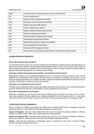 Professor: Alisson Cleiton www.alissoncleiton.com.br
13/56
MPEG Arquivos de vídeo em formato compactado (usado em DVDs de filmes).
ODT Texto do OpenDocument
OTT Modelo de Texto do OpenDocument (Broffice)
ODM Documento mestre do OpenDocument (Broffice)
OTH Modelo de documento HTML (Broffice)
ODS Planilha e OpenDocument (Broffice)
OTS Modelo de Planilha do OpenDocument (Broffice)
ODG Desenho do OpenDocument (Broffice)
OTG Modelo de Desenho do OpenDocument (Broffice)
ODP Apresentação do OpenDocument (Broffice)
OTP Modelo de Apresentação do OpenDocument (Broffice)
BKF Arquivos gerados pelo Microsoft Backup
HLP Arquivos de HELP de programas Windows.
BAT Arquivo de lote com comandos do sistema operacional utilizados para automatizar tarefas.
ALGUMAS PERGUNTAS FREQUENTES:
O que é uma extensão de nome de arquivo?
Uma extensão de nome de arquivo é um conjunto de caracteres que ajuda Windows a entender qual tipo de informação está em um
arquivo e qual programa deve abri-lo. Ela é chamada de extensão porque aparece no final do nome do arquivo, após um ponto. No
nome de arquivo meuarquivo.txt, a extensão é txt. Ela diz ao Windows que esse é um arquivo de texto que pode ser aberto por
programas associados a essa extensão, como WordPad ou Bloco de Notas.
Como posso controlar quais programas são associados a uma extensão de nome de arquivo?
Cada programa instalado no seu computador foi projetado para abrir um ou mais tipos de arquivo em particular, cada um sendo
identificado por uma extensão de nome de arquivo. Se houver mais de um programa no computador capaz de abrir um tipo de
arquivo, um programa será definido como o padrão. Para alterar o programa que é aberto automaticamente ao clicar duas vezes em
um arquivo, consulte Alterar o programa que abre um tipo de arquivo.
Como posso ver as extensões no nome do arquivo?
O Windows oculta as extensões de nome de arquivo para facilitar a leitura dos nomes dos arquivos, mas você pode optar por deixá-
las visíveis. Para saber como fazer isso, consulte Mostrar ou ocultar as extensões de nome de arquivo.
Como altero uma extensão de nome de arquivo?
Geralmente, as extensões de nome de arquivo não devem ser alteradas porque você pode não ser capaz de abrir ou editar o
arquivo após a alteração. Entretanto, algumas vezes a alteração da extensão do nome do arquivo pode ser útil — como quando
você precisar alterar um arquivo de texto (.txt) para um arquivo HTML (.htm) para que possa exibi-lo em um navegador da Web.
- ESTRUTURA DE PASTAS DO WINDOWS 10
Quando o Windows 10 é instalado, seus arquivos são copiados para as unidades de disco rígido do computador normalmente
representado pela letra C: nesta unidade são criadas algumas pastas para guardar arquivos.
Arquivos de Programas - Esta pasta contem diversas outras, cada uma com os arquivos dos aplicativos instalados no Windows.
Programas como Office, Outlook, Adobe, Jogos, Programas antivírus e demais aplicativos.
Arquivos de Programas (X86) - Esta pasta contem diversas outras, cada uma com os arquivos dos aplicativos instalados no
Windows, ela só existe se o sistema operacional for 64 Bits e foram instalados programados de 32 bits.
Usuários – Pasta onde são armazenadas as configurações, arquivos e informações de cada usuário. Ex: Área de Trabalho,
Contatos, Documentos, Downloads, Favoritos, etc.
 