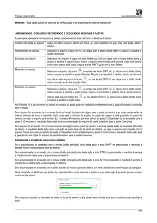 Professor: Alisson Cleiton www.alissoncleiton.com.br
14/56
Windows – Esta pasta guarda os arquivos de configuração e de programas do sistema operacional.
- RENOMEANDO / COPIANDO / RECORDANDO E COLOCANDO ARQUIVOS E PASTAS
As principais operações com arquivos e pastas, nós poderemos fazer utilizando o Windows Explorer:
Criando uma pasta ou arquivo Clique em Menu Arquivo, depois em Novo. Aí, você escolherá se quer criar uma pasta, atalho,
arquivo.
Renomeando um arquivo Selecione o arquivo. Clique em F2, ou clique com o botão direito sobre o arquivo e escolha a
opção Renomear.
Excluindo um arquivo Selecione um arquivo e clique na tecla Delete (ou Del) ou clique com o botão direito sobre o
arquivo e escolha a opção Excluir. Assim, o arquivo será enviado para a lixeira. Caso você queria
excluir sem passar pela lixeira, segure a tecla SHIFT, junto com a tecla Delete.
Movendo um arquivo
Selecione o arquivo, clique em , ou então nas teclas CRTL+X, ou clique com o botão direito
sobre o arquivo e escolha a opção Recortar. Depois, é só escolher o destino, isto é, aonde você
vai colocar este arquivo e clicar em , ou nas teclas CRTL+V, ou clique com o botão direito
sobre o arquivo e escolha a opção Colar.
Copiando um arquivo
Selecione o arquivo, clique em , ou então nas teclas CRTL+C, ou clique com o botão direito
sobre o arquivo e escolha a opção Copiar. Depois, é só escolher o destino, isto é, aonde você vai
colocar este arquivo e clicar em , ou nas teclas CRTL+V, ou clique com o botão direito sobre
o arquivo e escolha a opção Colar.
No Windows 10 o ato de mover ou copiar um arquivo ou pasta pode ser realizado simplesmente com a ação de arrastar o conteúdo
com o mouse.
Se o arquivo for arrastado com o mouse (botão principal) da pasta de origem para a pasta de destino e as duas pastas estão na
mesma unidade de disco o resultado desta ação será a retirada do arquivo da pasta de origem e será guardado na pasta de
destino, ou seja, o arquivo será movido. Ex: O arquivo Provas.doc que esta dentro da pasta C:Questões se for arrastado para a
pasta C:Concursos o resultado desta ação será a movimentação do arquivo da pasta Questões para a pasta Concursos.
Se o arquivo for arrastado com o mouse da pasta de origem para a pasta de destino e as duas pastas estão em unidades diferentes
de discos, o resultado desta ação será a geração de uma copia do na pasta de destino, ou seja, o arquivo será copiado. Ex: O
arquivo Provas.doc que esta dentro da pasta C:Questões se for arrastado para a pasta F:Concursos o resultado desta ação será
a geração de uma cópia do arquivo da pasta Questões para a pasta Concursos.
Combinando o arrastar do mouse com o teclado.
Se o arquivo/pasta for arrastado com o mouse (botão principal) junto desta ação a tecla SHIFT for pressionada o resultado é
sempre mover o arquivo/pasta para ao destino.
Se o arquivo/pasta for arrastado com o mouse (botão principal) junto desta ação a tecla CTRL for pressionada o resultado é sempre
a criação de uma cópia para o arquivo/pasta no destino.
Se o arquivo/pasta for arrastado com o mouse (botão principal) junto desta ação a tecla ALT for pressionada o resultado é sempre a
criação de um atalho para o arquivo/pasta no destino.
Se o arquivo/pasta for arrastado com o botão auxiliar ao final da ação será aberto um menu solicitando a confirmação da operação.
Outra novidade no Windows nas ações de copiar/recortar e colar arquivos e pastas é que nesta ação é possível pausar a cópia,
conforme tela abaixo:
Se o arquivos copiado ou recortado já existe no local de destino a tela abaixo será exibida para que o usuário possa escolher a
ação:
 