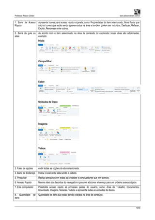 Professor: Alisson Cleiton www.alissoncleiton.com.br
16/56
1. Barra de Acesso
Rápido
Apresenta ícones para acesso rápido na janela, como: Propriedades do item selecionado, Nova Pasta que
são os ícones que estão sendo apresentados na área e também podem ser incluídos: Desfazer, Refazer,
Excluir, Renomear entre outros.
2. Barra de guia ou
abas
de acordo com o item selecionado na área de conteúdo do explorador novas abas são adicionadas,
exemplo:
Início:
Compartilhar:
Exibir:
Unidades de Disco:
Imagens:
Vídeos:
3. Faixa de opções exibir todas as opções da aba selecionada.
4. Barra de Endereço Indica o local onde esta sendo o exibido.
5. Pesquisar Realiza pesquisas em todas as unidades e computadores que tem acesso.
6. Acesso Rápido Mesma ideia dos favoritos do navegador é possível adicionar endereço para um próximo acesso rápido.
7. Este computador Possibilita acesso rápido as principais pastas do usuário, como: Área de Trabalho, Documentos,
Downloads, Imagens, Músicas, Vídeos e apresenta todas as unidades de discos.
8. Quantidade de
Itens
Quantidade de itens que estão sendo exibidos na área de conteúdo.
 