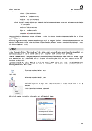 Professor: Alisson Cleiton www.alissoncleiton.com.br
18/56
aulas.txt √ (será encontrado)
atividades.txt √ (será encontrado)
provas.txt × (não será encontrado)
via?em.txt (busca todos os arquivos que começam com via e termina com em.txt e um único caractere qualquer no lugar
da interrogação)
viagem.txt √ (será encontrado)
viajem.txt √ (será encontrado)
viagemm.txt × (não será encontrado)
Então como podemos pesquisar por múltiplas extensões? Para isso, você terá que colocar no campo de pesquisa: “Ext: .txt OU Ext:
.exe OU Ext: .pdf “.
O Windows organiza ou indexa (um termo mais técnico) os locais de pesquisas para que a resposta seja mais rápida em uma
pesquisa, quando o local que esta sendo pesquisada não esta indexado uma barra amarela é apresentada indicando que a busca
pode demorar mais que o normal.
- LIXEIRA
A maior diferença no Windows 10 em relação ao 7, não é a lixeira, e sim que a confirmação para enviar um item para a lixeira vem
desmarcado, ou seja, se na ação de exclusão o item vai para a lixeira não é aberta nenhuma tela de confirmação.
Ações de Exclusão: Arrasta o item para cima da lixeira, selecionar o item e clicar com o botão direito do mouse e escolher a opção
excluir e selecionar o item e pressionar a tecla DEL. Qualquer uma dessas ações com a tecla SHIFT pressiona junto o item é
excluído de forma definitiva.
Arquivos excluídos de PEN-DRIVE, UNIDADE DE REDE, CD-RW ou DVD-RW não vai para a lixeira a exclusão é feita de forma
definitiva, pressionando o SHIFT ou não.
Figura que representa a lixeira vazia.
Figura que representa a lixeira cheia.
Esta janela representa um clique com o botão direito do mouse sobre o ícone da lixeira na área de
trabalho.
Nesse caso a lixeira estava no modo cheio.
Selecionando a opção Propriedades do item acima será exibida a janela abaixo:
 