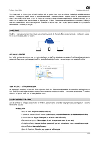 Professor: Alisson Cleiton www.alissoncleiton.com.br
19/56
Você pode alterar as configurações da Lixeira para que elas se ajustem à sua forma de trabalhar. Por exemplo, se você raramente
esvazia a Lixeira porque prefere guardar os arquivos descartados, é possível aumentar o tamanho máximo de armazenamento da
Lixeira. Também é possível ativar a caixa de diálogo de confirmação de exclusão exibida sempre que você envia arquivos para a
Lixeira, ou até mesmo optar por não mover os arquivos para a Lixeira e removê-los definitivamente do computador. O espaço
reservado para a lixeira é definido em megabytes. Se excluir um arquivo maior que o espaço reservado este é excluído de forma
definitiva após a confirmação da ação.
- ONEDRIVE
OneDrive é o armazenamento online gratuito que vem com sua conta da Microsoft. Salve seus arquivos lá e você poderá acessá-
los de seu computador, tablet ou telefone.
- AS NOÇÕES BÁSICAS
Para salvar um documento com o qual você está trabalhando no OneDrive, selecione uma pasta do OneDrive na lista de locais de
salvamento. Para mover arquivos para o OneDrive, abra o Explorador de Arquivos e arraste-os para uma pasta do OneDrive.
- SEM INTERNET? NÃO TEM PROBLEMA.
Os arquivos que você salva no OneDrive estão disponíveis online em OneDrive.com e offline em seu computador. Isso significa que
você pode usá-los a qualquer momento, mesmo quando não estiver conectado à Internet. Quando você se reconectar, o OneDrive
atualizará as versões online com as alterações feitas offline.
- PRINCIPAIS PROGRAMAS
Além de conhecer os principais componentes do Windows, precisamos nos concentrar nos programas que acompanham o sistema
Windows 10. São eles:
- ACESSÓRIOS
- Bloco de Notas (Arquivos somente texto .txt)
- Conexão de Área de Trabalho Remota (Acessar outro computador na rede e ver a área de trabalho dele)
- Diário do Windows (Opção para digitação de textos como um diário)
- Ferramenta de Captura (Capturar parte da tela, ou seja, copiar parte de uma tela)
- Gravador de Passos (Fazer o Windows gravar tudo que esta acontecendo, como câmera de segurança)
- Internet Explorer (Navegador/Browser)
- Mapa de Caracteres (Símbolos que podem ser adicionados)
 