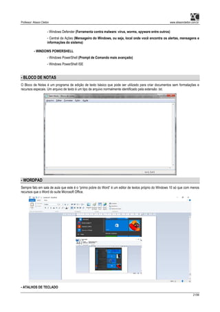 Professor: Alisson Cleiton www.alissoncleiton.com.br
21/56
- Windows Defender (Ferramenta contra malware: vírus, worms, spyware entre outros)
- Central da Ações (Mensageiro do Windows, ou seja, local onde você encontra os alertas, mensagens e
informações do sistema)
- WINDOWS POWERSHELL
- Windows PowerShell (Prompt de Comando mais avançado)
- Windows PowerShell ISE
- BLOCO DE NOTAS
O Bloco de Notas é um programa de edição de texto básico que pode ser utilizado para criar documentos sem formatações e
recursos especais. Um arquivo de texto é um tipo de arquivo normalmente identificado pela extensão .txt.
- WORDPAD
Sempre falo em sala de aula que este é o “primo pobre do Word” é um editor de textos próprio do Windows 10 só que com menos
recursos que o Word do suíte Microsoft Office.
- ATALHOS DE TECLADO
 