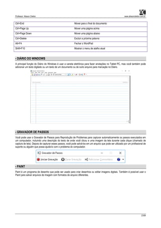 Professor: Alisson Cleiton www.alissoncleiton.com.br
23/56
Ctrl+End Mover para o final do documento
Ctrl+Page Up Mover uma página acima
Ctrl+Page Down Mover uma página abaixo
Ctrl+Delete Excluir a próxima palavra
Alt+F4 Fechar o WordPad
Shift+F10 Mostrar o menu de atalho atual
- DIÁRIO DO WINDOWS
A principal função do Diário do Windows é usar a caneta eletrônica para fazer anotações no Tablet PC, mas você também pode
adicionar um texto digitado ou um texto de um documento ou de outro arquivo para marcação no Diário.
- GRAVADOR DE PASSOS
Você pode usar o Gravador de Passos para Reprodução de Problemas para capturar automaticamente os passos executados em
um computador, incluindo uma descrição do texto de onde você clicou e uma imagem da tela durante cada clique (chamado de
captura de tela). Depois de capturar esses passos, você pode salvá-los em um arquivo que pode ser utilizado por um profissional de
suporte ou alguém que possa ajudá-lo com o problema do computador.
- PAINT
Paint é um programa de desenho que pode ser usado para criar desenhos ou editar imagens digitais. Também é possível usar o
Paint para salvar arquivos de imagem com formatos de arquivo diferentes.
 