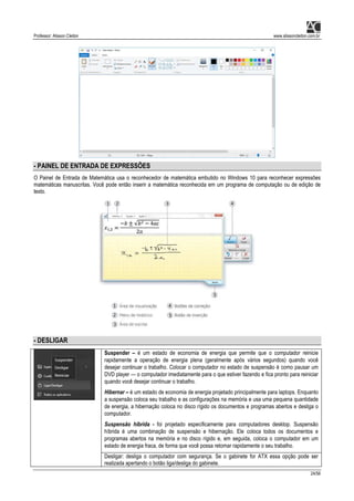 Professor: Alisson Cleiton www.alissoncleiton.com.br
24/56
- PAINEL DE ENTRADA DE EXPRESSÕES
O Painel de Entrada de Matemática usa o reconhecedor de matemática embutido no Windows 10 para reconhecer expressões
matemáticas manuscritas. Você pode então inserir a matemática reconhecida em um programa de computação ou de edição de
texto.
- DESLIGAR
Suspender – é um estado de economia de energia que permite que o computador reinicie
rapidamente a operação de energia plena (geralmente após vários segundos) quando você
desejar continuar o trabalho. Colocar o computador no estado de suspensão é como pausar um
DVD player — o computador imediatamente para o que estiver fazendo e fica pronto para reiniciar
quando você desejar continuar o trabalho.
Hibernar – é um estado de economia de energia projetado principalmente para laptops. Enquanto
a suspensão coloca seu trabalho e as configurações na memória e usa uma pequena quantidade
de energia, a hibernação coloca no disco rígido os documentos e programas abertos e desliga o
computador.
Suspensão híbrida - foi projetado especificamente para computadores desktop. Suspensão
híbrida é uma combinação de suspensão e hibernação. Ele coloca todos os documentos e
programas abertos na memória e no disco rígido e, em seguida, coloca o computador em um
estado de energia fraca, de forma que você possa retomar rapidamente o seu trabalho.
Desligar: desliga o computador com segurança. Se o gabinete for ATX essa opção pode ser
realizada apertando o botão liga/desliga do gabinete.
 