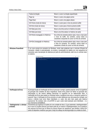 Professor: Alisson Cleiton www.alissoncleiton.com.br
26/56
Teclas de direção Mover o cursor na direção especificada
Page Up Mover o cursor uma página acima
Page Down Mover o cursor uma página abaixo
Ctrl+Home (modo de marca) Mover o cursor para o início do próximo buffer
Ctrl+End (modo de marca) Mover o cursor para o final do próximo buffer
Ctrl+Seta para cima Mover uma linha acima no histórico de saída
Ctrl+Seta para baixo Mover uma linha abaixo no histórico de saída
Ctrl+Home (navegação no Histórico) Se a linha de comando estiver vazia, mova o visor para
o início do buffer. Do contrário, exclua todos os
caracteres à esquerda do cursor na linha de comando.
Ctrl+End (navegação no Histórico) Se a linha de comando estiver vazia, mova o visor para
a linha de comando. Do contrário, exclua todos os
caracteres à direita do cursor na linha de comando.
- Windows PowerShell É um novo prompt de comando do Windows, muito mais poderoso que o cmd.exe (Prompt de
Comando), voltado à automatização, via scripts e canalização de objetos por uma sequência de
comandos, para manutenção de sistemas por parte de administradores, além de um controle maior
do sistema.
- Verificação de Erros A principal função do Verificação de Erros é procurar e corrigir, quando possível, erros na superfície
de gravação das unidades de disco magnéticas. Esses erros podem ser falhas na gravação das
informações ou até mesmo defeitos estruturais na superfície de um determinado setor. A
Verificação de Erros deve alertar ao Windows sobre a existência dos erros e corrigi-los quando for
possível. Caso o Verificação de Erros encontre um setor defeituoso que não possa ser corrigido, ele
marca o referido local como Setor Interditado e o setor não será mais usado pelo sistema
operacional. Na verdade, todo o CLUSTER no qual o setor está localizado será interditado – é o
que chamamos de BadBlock.
- Desfragmentar e otimizar
unidades
Ferramenta que organiza os clusters de uma unidade de disco. O que realmente o desfragmentador
faz é reunir os clusters (blocos) que fazem parte de um mesmo O Desfragmentador une os pedaços
dos arquivos de forma que os blocos do arquivo fiquem em sequência, para facilitar a leitura por
parte do dispositivo mecânico que guia o braço da cabeça de leitura/gravação da unidade de disco.
 