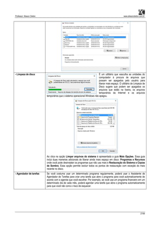 Professor: Alisson Cleiton www.alissoncleiton.com.br
27/56
- Limpeza de disco É um utilitário que vasculha as unidades do
computador à procura de arquivos que
possam ser apagados pelo usuário para
liberar mais espaço. O utilitário de Limpeza de
Disco sugere que podem ser apagados os
arquivos que estão na lixeira, os arquivos
temporários da Internet e os arquivos
temporários que o sistema operacional Windows não apagou.
Ao clica na opção Limpar arquivos do sistema é apresentada a guia Mais Opções. Essa guia
inclui duas maneiras adicionais de liberar ainda mais espaço em disco: Programas e Recursos
onde você pode desinstalar os programas que não usa mais e Restauração do Sistema e Cópias
de Sombra. Essa opção permite excluir todos os pontos de restauração com exceção do mais
recente no disco.
- Agendador de tarefas Se você costuma usar um determinado programa regularmente, poderá usar o Assistente de
Agendador de Tarefas para criar uma tarefa que abre o programa para você automaticamente de
acordo com a agenda que você escolher. Por exemplo, se você usa um programa financeiro em um
determinado dia de cada mês, poderá agendar uma tarefa que abra o programa automaticamente
para que você não corra o risco de esquecer.
 