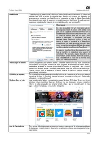 Professor: Alisson Cleiton www.alissoncleiton.com.br
29/56
- ReadyBoost O ReadyBoost pode acelerar o seu computador usando espaço de armazenamento na maioria das
unidades flash USB e cartões de memória flash. Quando você conecta um dispositivo de
armazenamento compatível com ReadyBoost ao computador, a caixa de diálogo Reprodução
Automática oferece a opção de acelerar o computador usando o ReadyBoost. Se você selecionar
essa opção, poderá escolher o quanto de memória do dispositivo usar para esse fim.
Observações
Se o seu computador tiver um disco rígido que use
tecnologia de unidade de estado sólido (SSD), você
pode não ver a opção de acelerar o computador com o
ReadyBoost quando conectar uma unidade flash USB
ou cartão de memória flash. Em vez disso, pode
receber a mensagem “o ReadyBoost não está
habilitado neste computador porque o disco do
sistema é rápido o suficiente e o ReadyBoost
provavelmente não trará benefícios adicionais”. Isso
ocorre porque algumas unidades SSD são tão rápidas
que é improvável se beneficiarem do ReadyBoost.
Em algumas situações, talvez não seja possível usar
toda a memória do dispositivo para acelerar o
computador. Por exemplo, alguns dispositivos de
memória flash contêm memória flash lenta e rápida,
mas o ReadyBoost só pode usar a memória flash
rápida para acelerar o computador.
- Restauração do Sistema Este recurso permite que o Windows retorne a um estado anterior caso haja algum problema de
funcionamento causado pela instalação de algum programa. A restauração de sistema retorna,
normalmente, ao estado do Windows quando este foi instalado no computador. Caso o usuário
queira que o Windows retorne a um estado mais recente, deve criar um Ponto de Restauração.
Uma vez criado o ponto de restauração, o Sistema pode ser recuperado a qualquer momento e
retornar àquele estado exato.
- Histórico de Arquivos É o nome da ferramenta de sistema responsável pela criação e restauração de backups no sistema
operacional Windows 10. Substituiu a antiga ferramenta conhecida como Backup e Restauração
utilizada até a versão do Windows 7.
Windows Store ou Loja Local onde é possível adquirir novos aplicativos para o Windows. O Windows 10 vem com ótimos
aplicativos nativos, incluindo o Skype e o OneDrive, mas isso é apenas o começo. A Loja tem
milhares de outros para ajudar você a manter contato e fazer o que for necessário, além de mais
jogos e entretenimento do que nunca, muitos deles grátis!
Área de Transferência É um recurso utilizado pelo sistema operacional para o armazenamento de pequenas quantidades
de dados para transferência entre documentos ou aplicativos, através das operações de Cortar,
copiar e colar.
 