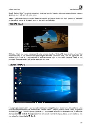 Professor: Alisson Cleiton www.alissoncleiton.com.br
3/56
Kernell: Significa "núcleo". Conjunto de programas e rotinas que gerenciam o sistema operacional, ou seja, tudo que o sistema
operacional sabe e pode fazer esta no seu núcleo.
Shell: é a ligação entre o usuário e o sistema. É ele quem interpreta os comandos entrados para outros aplicativos ou diretamente
em chamadas de sistema. No Windows 10 temos um Shell texto e um Shell gráfico.
- WINDOWS HELLO
O Windows Hello é uma maneira mais pessoal de entrar em seus dispositivos Windows 10. Basta seu olhar ou touch. Você
receberá segurança de nível empresarial sem precisar digitar uma senha. Em Windows Hello , você verá opções para face,
impressão digital ou íris se o computador tiver um leitor de impressão digital ou uma câmera compatível. Depois de tudo
configurado, basta você passar o dedo ou olhar rapidamente para entrar.
- ÁREA DE TRABALHO
É a tela principal do sistema, sobre a qual ficam todos os outros elementos gráficos, como janelas, ícones, atalhos e barras. A área
de trabalho abrange toda a área útil do monitor de vídeo. A Área de trabalho é composta pela maior parte de sua tela, em que ficam
dispostos alguns ícones. Uma das novidades do Windows 10 é múltiplas áreas de trabalho que podem ser criadas ou gerenciadas
através do botão (Visão de Tarefas) ao clica neste item no conto inferior direito é possível clicar no ícone e adicionar mais
área de trabalhos virtuais. (Atalho: +Ctrl+D)
 