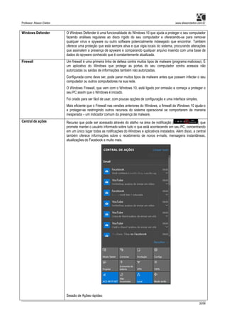 Professor: Alisson Cleiton www.alissoncleiton.com.br
30/56
Windows Defender O Windows Defender é uma funcionalidade do Windows 10 que ajuda a proteger o seu computador
fazendo análises regulares ao disco rígido do seu computador e oferecendo-se para remover
qualquer vírus e spyware ou outro software potencialmente indesejado que encontrar. Também
oferece uma proteção que está sempre ativa e que vigia locais do sistema, procurando alterações
que assinalem a presença de spyware e comparando qualquer arquivo inserido com uma base de
dados do spyware conhecido que é constantemente atualizada.
Firewall Um firewall é uma primeira linha de defesa contra muitos tipos de malware (programa malicioso). É
um aplicativo do Windows que protege as portas do seu computador contra acessos não
autorizadas ou saídas de informações também não autorizadas.
Configurada como deve ser, pode parar muitos tipos de malware antes que possam infectar o seu
computador ou outros computadores na sua rede.
O Windows Firewall, que vem com o Windows 10, está ligado por omissão e começa a proteger o
seu PC assim que o Windows é iniciado.
Foi criado para ser fácil de usar, com poucas opções de configuração e uma interface simples.
Mais eficiente que o Firewall nas versões anteriores do Windows, a firewall do Windows 10 ajuda-o
a proteger-se restringindo outros recursos do sistema operacional se comportarem de maneira
inesperada – um indicador comum da presença de malware.
Central de ações Recurso que pode ser acessado através do atalho na área de notificação ( ) que
promete manter o usuário informado sobre tudo o que está acontecendo em seu PC, concentrando
em um único lugar todas as notificações do Windows e aplicativos instalados. Além disso, a central
também oferece informações sobre o recebimento de novos e-mails, mensagens instantâneas,
atualizações do Facebook e muito mais.
Sessão de Ações rápidas:
 