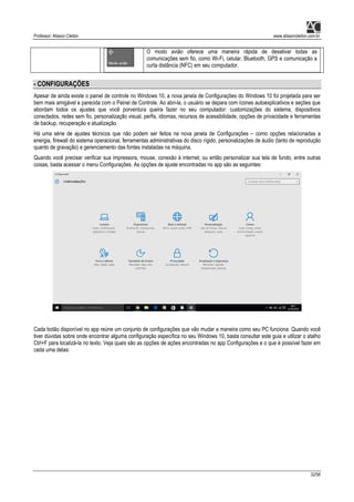 Professor: Alisson Cleiton www.alissoncleiton.com.br
32/56
O modo avião oferece uma maneira rápida de desativar todas as
comunicações sem fio, como Wi-Fi, celular, Bluetooth, GPS e comunicação a
curta distância (NFC) em seu computador.
- CONFIGURAÇÕES
Apesar de ainda existe o painel de controle no Windows 10, a nova janela de Configurações do Windows 10 foi projetada para ser
bem mais amigável e parecida com o Painel de Controle. Ao abri-la, o usuário se depara com ícones autoexplicativos e seções que
abordam todos os ajustes que você porventura queira fazer no seu computador: customizações do sistema, dispositivos
conectados, redes sem fio, personalização visual, perfis, idiomas, recursos de acessibilidade, opções de privacidade e ferramentas
de backup, recuperação e atualização.
Há uma série de ajustes técnicos que não podem ser feitos na nova janela de Configurações – como opções relacionadas a
energia, firewall do sistema operacional, ferramentas administrativas do disco rígido, personalizações de áudio (tanto de reprodução
quanto de gravação) e gerenciamento das fontes instaladas na máquina.
Quando você precisar verificar sua impressora, mouse, conexão à internet, ou então personalizar sua tela de fundo, entre outras
coisas, basta acessar o menu Configurações. As opções de ajuste encontradas no app são as seguintes:
Cada botão disponível no app reúne um conjunto de configurações que vão mudar a maneira como seu PC funciona. Quando você
tiver dúvidas sobre onde encontrar alguma configuração específica no seu Windows 10, basta consultar este guia e utilizar o atalho
Ctrl+F para localizá-la no texto. Veja quais são as opções de ações encontradas no app Configurações e o que é possível fazer em
cada uma delas:
 
