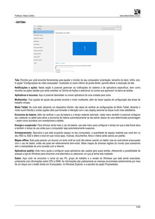 Professor: Alisson Cleiton www.alissoncleiton.com.br
33/56
- SISTEMA
Tela: Permite que você encontre ferramentas para ajustar o monitor do seu computador (orientação, tamanho do texto, brilho, etc).
A opção "Configurações de vídeo avançadas", localizada no canto inferior da janela direito, permite alterar a resolução de tela.
Notificações e ações: Nesta seção é possível gerenciar as notificações do sistema e de aplicativos específicos, bem como
escolher as ações rápidas que serão exibidas na Central de Ações e selecionar os ícones que aparecem na barra de tarefas.
Aplicativos e recursos: Aqui é possível desinstalar ou mover aplicativos de uma unidade para outra.
Multitarefas: Traz opções de ajuste das janelas durante o modo multitarefa, além de trazer opções de configuração das áreas de
trabalho virtuais.
Modo Tablet: Se você está utilizando um dispositivo híbrido, não deixe de verificar as configurações do Modo Tablet, ativando o
modo touch-friendly e outras opções úteis que tornarão a interação com o seu display sensível ao toque muito mais satisfatória.
Economia de bateria: Além de verificar o uso da bateria e o tempo restante estimado, neste menu também é possível configurar
seu notebook ou tablet para ativar a economia de bateria automaticamente se ela estiver abaixo de uma determinada porcentagem
– assim como acontece com smartphones e tablets.
Energia e suspensão: Para otimizar ainda mais o uso da bateria, use este menu para configurar o tempo em que a tela ficará ativa
e também o tempo de uso antes que o computador seja automaticamente suspenso.
Armazenamento: Descubra o que está ocupando espaço no seu computador, a quantidade de espaço restante que você tem no
seu HDD ou SSD e altere o local em que novos apps, músicas, documentos, fotos e vídeos serão salvos por padrão.
Mapas offline: Este pode parecer um recurso um tanto inútil se você não estiver usando um tablet, mas se você estiver preocupado
com o uso de dados, então ele pode ser extremamente bem-vindo. Baixe mapas de diversas regiões do mundo para acessá-los
sem a necessidade de uma conexão com a internet.
Aplicativos padrão: Este menu ajuda a configurar quais aplicativos são usados para quais tarefas, oferecendo a possibilidade de
acessar a loja do Windows para encontrar uma alternativa ou selecionar um que já tenha sido instalado.
Sobre: Aqui você vai encontrar o nome do seu PC, grupo de trabalho e a versão do Windows que está sendo executada,
juntamente com informações sobre CPU e RAM. As informações são praticamente as mesmas encontradas anteriormente por meio
de um clique com o botão direito em Computador, no Windows Explorer, e a escolha da opção Propriedades.
 