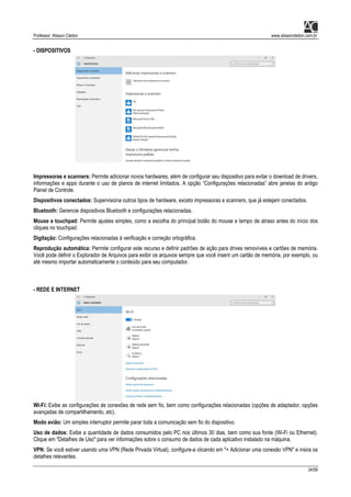 Professor: Alisson Cleiton www.alissoncleiton.com.br
34/56
- DISPOSITIVOS
Impressoras e scanners: Permite adicionar novos hardwares, além de configurar seu dispositivo para evitar o download de drivers,
informações e apps durante o uso de planos de internet limitados. A opção “Configurações relacionadas” abre janelas do antigo
Painel de Controle.
Dispositivos conectados: Supervisiona outros tipos de hardware, exceto impressoras e scanners, que já estejam conectados.
Bluetooth: Gerencie dispositivos Bluetooth e configurações relacionadas.
Mouse e touchpad: Permite ajustes simples, como a escolha do principal botão do mouse e tempo de atraso antes do início dos
cliques no touchpad.
Digitação: Configurações relacionadas à verificação e correção ortográfica.
Reprodução automática: Permite configurar este recurso e definir padrões de ação para drives removíveis e cartões de memória.
Você pode definir o Explorador de Arquivos para exibir os arquivos sempre que você inserir um cartão de memória, por exemplo, ou
até mesmo importar automaticamente o conteúdo para seu computador.
- REDE E INTERNET
Wi-Fi: Exibe as configurações de conexões de rede sem fio, bem como configurações relacionadas (opções de adaptador, opções
avançadas de compartilhamento, etc).
Modo avião: Um simples interruptor permite parar toda a comunicação sem fio do dispositivo.
Uso de dados: Exibe a quantidade de dados consumidos pelo PC nos últimos 30 dias, bem como sua fonte (Wi-Fi ou Ethernet).
Clique em "Detalhes de Uso" para ver informações sobre o consumo de dados de cada aplicativo instalado na máquina.
VPN: Se você estiver usando uma VPN (Rede Privada Virtual), configure-a clicando em "+ Adicionar uma conexão VPN" e insira os
detalhes relevantes.
 