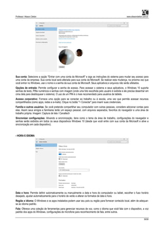 Professor: Alisson Cleiton www.alissoncleiton.com.br
36/56
Sua conta: Selecione a opção "Entrar com uma conta da Microsoft" e siga as instruções do sistema para mudar seu acesso para
uma conta da empresa. Sua conta local será alterada para sua conta da Microsoft. Se realizar esta mudança, na próxima vez que
você entrar no Windows, use o nome e a senha da sua conta da Microsoft. Seus aplicativos e arquivos não serão afetados.
Opções de entrada: Permite configurar a senha de acesso. Para acessar o sistema e seus aplicativos, o Windows 10 suporta
senhas de texto, PINs numéricos e senhas com imagem (onde uma foto escolhida pelo usuário é exibida e ele precisa desenhar em
cima dela para desbloquear o sistema). O uso de um PIN é o mais recomendado para usuários de tablets.
Acesso corporativo: Fornece uma opção para se conectar ao trabalho ou à escola, uma vez que permite acessar recursos
compartilhados (como apps, redes e e-mails). Clique no botão "+ Conectar" para inserir suas credenciais.
Família e outros usuários: Se você pretende compartilhar seu computador com outras pessoas, considere adicionar contas para
elas. Assim seus amigos e familiares terão um espaço pessoal, com arquivos separados, favoritos do navegador e uma área de
trabalho própria. Imagem: Captura de tela / Canaltech
Sincronizar configurações: Ativando a sincronização, itens como o tema da área de trabalho, configurações do navegador e
senhas serão exibidos em todos os seus dispositivos Windows 10 (desde que você entre com sua conta da Microsoft e ative a
sincronização em cada dispositivo).
- HORA E IDIOMA
Data e hora: Permite definir automaticamente ou manualmente a data e hora do computador ou tablet, escolher o fuso horário
desejado, ajustar automaticamente para o horário de verão e alterar os formatos de data e hora.
Região e idioma: O Windows e os apps instalados podem usar seu país ou região para fornecer conteúdo local, além de adequar-
se ao idioma padrão.
Fala: Oferece uma coleção de ferramentas para gerenciar recursos de voz, como o idioma que você fala com o dispositivo, a voz
padrão dos apps do Windows, configurações de microfone para reconhecimento de fala, entre outros.
 