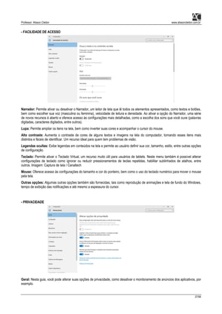Professor: Alisson Cleiton www.alissoncleiton.com.br
37/56
- FACILIDADE DE ACESSO
Narrador: Permite ativar ou desativar o Narrador, um leitor de tela que lê todos os elementos apresentados, como textos e botões,
bem como escolher sua voz (masculina ou feminina), velocidade de leitura e densidade. Ao ativar a opção do Narrador, uma série
de novos recursos é aberto e oferece acesso às configurações mais detalhadas, como a escolha dos sons que você ouve (palavras
digitadas, caracteres digitados, entre outros).
Lupa: Permite ampliar os itens na tela, bem como inverter suas cores e acompanhar o cursor do mouse.
Alto contraste: Aumenta o contraste de cores de alguns textos e imagens na tela do computador, tornando esses itens mais
distintos e fáceis de identificar. Um recurso ideal para quem tem problemas de visão.
Legendas ocultas: Exibe legendas em conteúdos na tela e permite ao usuário definir sua cor, tamanho, estilo, entre outras opções
de configuração.
Teclado: Permite ativar o Teclado Virtual, um recurso muito útil para usuários de tablets. Neste menu também é possível alterar
configurações de teclado como ignorar ou reduzir pressionamentos de teclas repetidas, habilitar sublinhados de atalhos, entre
outros. Imagem: Captura de tela / Canaltech
Mouse: Oferece acesso às configurações do tamanho e cor do ponteiro, bem como o uso do teclado numérico para mover o mouse
pela tela.
Outras opções: Algumas outras opções também são fornecidas, tais como reprodução de animações e tela de fundo do Windows,
tempo de exibição das notificações e até mesmo a espessura do cursor.
- PRIVACIDADE
Geral: Nesta guia, você pode alterar suas opções de privacidade, como desativar o monitoramento de anúncios dos aplicativos, por
exemplo.
 