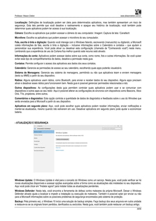 Professor: Alisson Cleiton www.alissoncleiton.com.br
38/56
Localização: Definições de localização podem ser úteis para determinados aplicativos, mas também apresentam um risco de
segurança. Esta tela permite que você desative o rastreamento e apague seu histórico de localização; você também pode
determinar quais aplicativos podem ter acesso à sua localização.
Câmera: Escolha os aplicativos que podem acessar a câmera do seu computador. Imagem: Captura de tela / Canaltech
Microfone: Escolha os aplicativos que podem acessar o microfone do seu computador.
Fala, escrita à tinta e digitação: Quando você interage com o Windows falando, escrevendo (manuscrito) ou digitando, a Microsoft
coleta informações de fala, escrita à tinta e digitação – inclusive informações sobre o Calendário e contatos – que ajudam a
personalizar sua experiência. Você pode ativar ou desativar esta configuração (chamada de "Conhecendo você") neste menu.
Lembrando que a experiência de uso da Cortana fica melhor quando este recurso está ativado.
Informações da conta: Aplicativos podem acessar dados sobre sua conta, como nome, foto e outras informações. Se você quiser
evitar esse tipo de compartilhamentos de dados, desative a permissão nesta guia.
Contatos: Permite configurar o acesso dos aplicativos aos dados dos seus contatos.
Calendário: Gerencie as permissões de acesso ao seu calendário, escolhendo quais apps poderão visualizá-lo.
Sistema de Mensagens: Gerencie seu sistema de mensagens, permitindo ou não que aplicativos leiam e enviem mensagens
(texto ou MMS) a partir do seu dispositivo.
Rádios: Alguns aplicativos usam rádios, como Bluetooth, para enviar e receber dados do seu dispositivo. Alguns apps precisam
ativar e desativar esses rádios para funcionarem bem. Nesta guia é possível gerenciar permissões relacionadas a isto.
Outros dispositivos: As configurações desta guia permitem controlar quais aplicativos podem usar e se comunicar com
dispositivos e outros apps ao seu redor. Aqui é possível alterar as configurações de sincronia com dispositivos como Beacons, Xbox
One, TVs, projetores, entre outros.
Comentários e diagnóstico: Esta opção controla a quantidade de dados de diagnóstico e feedbacks sobre o uso do Winodws que
serão enviados para a Microsoft a partir do seu dispositivo.
Aplicativos em segundo plano: Aqui, você pode escolher quais aplicativos podem receber informações, enviar notificações e
manter-se atualizados, mesmo quando não estiverem em uso. Desativar aplicativos em segundo plano pode ajudar a economizar
bateria.
- ATUALIZAÇÃO E SEGURANÇA
Windows Update: O Windows Update é vital para o conceito do Windows como um serviço. Nesta guia, você pode verificar se há
novas atualizações disponíveis e acessar opções avançadas sobre a forma como as atualizações são instaladas no seu dispositivo.
Aqui você pode clicar em "Instalar agora" para instalar todas as atualizações pendentes.
Windows Defender: Nesta tela, você encontra a ferramenta de defesa contra malwares da própria Microsoft. Deixar o Windows
Defender ativado ajuda a localizar e impedir a instalação ou execução de malwares. Também é possível optar por enviar ou não
para a Microsoft informações sobre os possíveis problemas de segurança encontrados pelo sistema de proteção.
Backup: Pela primeira vez, o Windows 10 inclui uma solução de backup simples. Faça backup dos seus arquivos em outra unidade
e restaure-os se os originais foram perdidos, danificados ou excluídos. Nesta guia, você também pode restaurar um backup antigo.
 